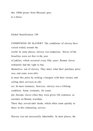 this 1800s poster from Missouri goes
to a horse.
Global Stratification 199
CONDITIONS OF SLAVERY The conditions of slavery have
varied widely around the
world. In some places, slavery was temporary. Slaves of the
Israelites were set free in the year
of jubilee, which occurred every fifty years. Roman slaves
ordinarily had the right to buy
themselves out of slavery. They knew what their purchase price
was, and some were able
to meet this price by striking a bargain with their owners and
selling their services to oth-
ers. In most instances, however, slavery was a lifelong
condition. Some criminals, for exam-
ple, became slaves when they were given life sentences as
oarsmen on Roman warships.
There they served until death, which often came quickly to
those in this exhausting service.
Slavery was not necessarily inheritable. In most places, the
 