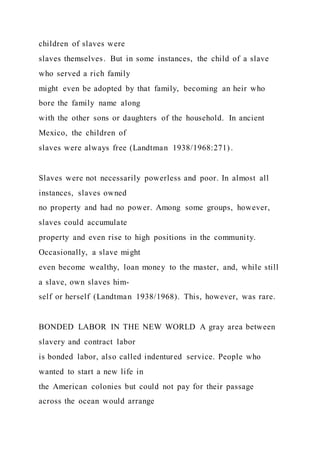 children of slaves were
slaves themselves. But in some instances, the child of a slave
who served a rich family
might even be adopted by that family, becoming an heir who
bore the family name along
with the other sons or daughters of the household. In ancient
Mexico, the children of
slaves were always free (Landtman 1938/1968:271).
Slaves were not necessarily powerless and poor. In almost all
instances, slaves owned
no property and had no power. Among some groups, however,
slaves could accumulate
property and even rise to high positions in the community.
Occasionally, a slave might
even become wealthy, loan money to the master, and, while still
a slave, own slaves him-
self or herself (Landtman 1938/1968). This, however, was rare.
BONDED LABOR IN THE NEW WORLD A gray area between
slavery and contract labor
is bonded labor, also called indentured service. People who
wanted to start a new life in
the American colonies but could not pay for their passage
across the ocean would arrange
 