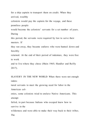 for a ship captain to transport them on credit. When they
arrived, wealthy
colonists would pay the captain for the voyage, and these
penniless people
would become the colonists’ servants for a set number of years.
During
this period, the servants were required by law to serve their
masters. If
they ran away, they became outlaws who were hunted down and
forcibly
returned. At the end of their period of indenture, they were free
to work
and to live where they chose (Main 1965; Handler and Reilly
2017).
SLAVERY IN THE NEW WORLD When there were not enough
inden-
tured servants to meet the growing need for labor in the
American col-
onies, some colonists tried to enslave Native Americans. This
attempt
failed, in part because Indians who escaped knew how to
survive in the
wilderness and were able to make their way back to their tribes.
The
 