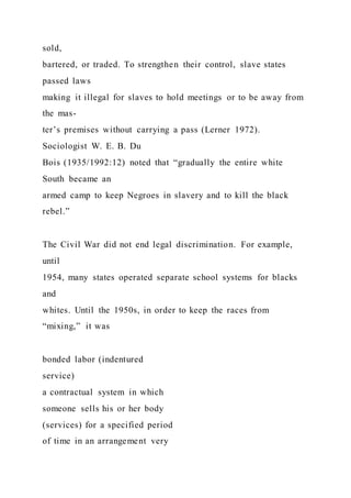 sold,
bartered, or traded. To strengthen their control, slave states
passed laws
making it illegal for slaves to hold meetings or to be away from
the mas-
ter’s premises without carrying a pass (Lerner 1972).
Sociologist W. E. B. Du
Bois (1935/1992:12) noted that “gradually the entire white
South became an
armed camp to keep Negroes in slavery and to kill the black
rebel.”
The Civil War did not end legal discrimination. For example,
until
1954, many states operated separate school systems for blacks
and
whites. Until the 1950s, in order to keep the races from
“mixing,” it was
bonded labor (indentured
service)
a contractual system in which
someone sells his or her body
(services) for a specified period
of time in an arrangement very
 