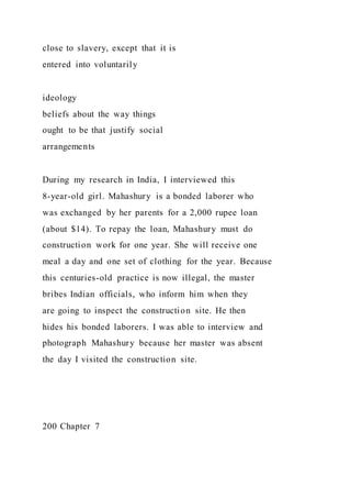 close to slavery, except that it is
entered into voluntarily
ideology
beliefs about the way things
ought to be that justify social
arrangements
During my research in India, I interviewed this
8-year-old girl. Mahashury is a bonded laborer who
was exchanged by her parents for a 2,000 rupee loan
(about $14). To repay the loan, Mahashury must do
construction work for one year. She will receive one
meal a day and one set of clothing for the year. Because
this centuries-old practice is now illegal, the master
bribes Indian officials, who inform him when they
are going to inspect the construction site. He then
hides his bonded laborers. I was able to interview and
photograph Mahashury because her master was absent
the day I visited the construction site.
200 Chapter 7
 