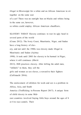 illegal in Mississippi for a white and an African American to sit
together on the same seat
of a car! There was no outright ban on blacks and whites being
in the same car, however,
so whites could employ African American chauffeurs.
SLAVERY TODAY Slavery continues to rear its ugly head in
several parts of the world
(Crane 2012). The Ivory Coast, Mauritania, Niger, and Sudan
have a long history of slav-
ery, and not until the 1980s was slavery made illegal in
Mauritania and Sudan (Ayittey
1998). It took until 2003 for slavery to be banned in Niger,
where it still continues (Mwiti
2013). ISIS practices slavery. After killing the adult men,
“infidels” to them, they sell the
girls and women as sex slaves, a reward to their fighters
(Callimachi 2016).
The enslavement of children for work and sex is a problem in
Africa, Asia, and South
America (Trafficking in Persons Report 2017). A unique form
of child slavery in some Mid-
east countries involved buying little boys around the ages of 4
or 6 to race camels. Their
 