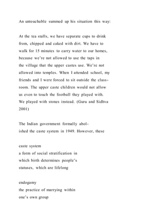 An untouchable summed up his situation this way:
At the tea stalls, we have separate cups to drink
from, chipped and caked with dirt. We have to
walk for 15 minutes to carry water to our homes,
because we’re not allowed to use the taps in
the village that the upper castes use. We’re not
allowed into temples. When I attended school, my
friends and I were forced to sit outside the class-
room. The upper caste children would not allow
us even to touch the football they played with.
We played with stones instead. (Guru and Sidhva
2001)
The Indian government formally abol-
ished the caste system in 1949. However, these
caste system
a form of social stratification in
which birth determines people’s
statuses, which are lifelong
endogamy
the practice of marrying within
one’s own group
 