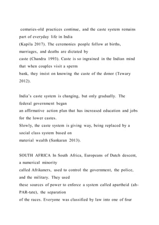 centuries-old practices continue, and the caste system remains
part of everyday life in India
(Kapila 2017). The ceremonies people follow at births,
marriages, and deaths are dictated by
caste (Chandra 1993). Caste is so ingrained in the Indian mind
that when couples visit a sperm
bank, they insist on knowing the caste of the donor (Tewary
2012).
India’s caste system is changing, but only gradually. The
federal government began
an affirmative action plan that has increased education and jobs
for the lower castes.
Slowly, the caste system is giving way, being replaced by a
social class system based on
material wealth (Sankaran 2013).
SOUTH AFRICA In South Africa, Europeans of Dutch descent,
a numerical minority
called Afrikaners, used to control the government, the police,
and the military. They used
these sources of power to enforce a system called apartheid (ah-
PAR-tate), the separation
of the races. Everyone was classified by law into one of four
 