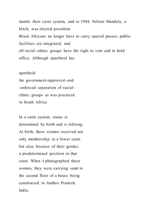 mantle their caste system, and in 1994, Nelson Mandela, a
black, was elected president.
Black Africans no longer have to carry special passes, public
facilities are integrated, and
all racial–ethnic groups have the right to vote and to hold
office. Although apartheid has
apartheid
the government-approved–and
-enforced separation of racial–
ethnic groups as was practiced
in South Africa
In a caste system, status is
determined by birth and is lifelong.
At birth, these women received not
only membership in a lower caste
but also, because of their gender,
a predetermined position in that
caste. When I photographed these
women, they were carrying sand to
the second floor of a house being
constructed in Andhra Pradesh,
India.
 