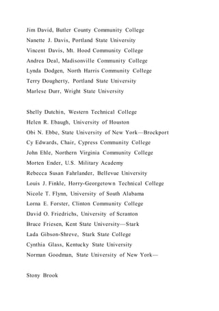 Jim David, Butler County Community College
Nanette J. Davis, Portland State University
Vincent Davis, Mt. Hood Community College
Andrea Deal, Madisonville Community College
Lynda Dodgen, North Harris Community College
Terry Dougherty, Portland State University
Marlese Durr, Wright State University
Shelly Dutchin, Western Technical College
Helen R. Ebaugh, University of Houston
Obi N. Ebbe, State University of New York—Brockport
Cy Edwards, Chair, Cypress Community College
John Ehle, Northern Virginia Community College
Morten Ender, U.S. Military Academy
Rebecca Susan Fahrlander, Bellevue University
Louis J. Finkle, Horry-Georgetown Technical College
Nicole T. Flynn, University of South Alabama
Lorna E. Forster, Clinton Community College
David O. Friedrichs, University of Scranton
Bruce Friesen, Kent State University—Stark
Lada Gibson-Shreve, Stark State College
Cynthia Glass, Kentucky State University
Norman Goodman, State University of New York—
Stony Brook
 