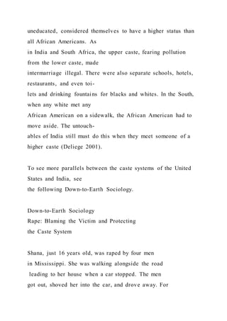 uneducated, considered themselves to have a higher status than
all African Americans. As
in India and South Africa, the upper caste, fearing pollution
from the lower caste, made
intermarriage illegal. There were also separate schools, hotels,
restaurants, and even toi-
lets and drinking fountains for blacks and whites. In the South,
when any white met any
African American on a sidewalk, the African American had to
move aside. The untouch-
ables of India still must do this when they meet someone of a
higher caste (Deliege 2001).
To see more parallels between the caste systems of the United
States and India, see
the following Down-to-Earth Sociology.
Down-to-Earth Sociology
Rape: Blaming the Victim and Protecting
the Caste System
Shana, just 16 years old, was raped by four men
in Mississippi. She was walking alongside the road
leading to her house when a car stopped. The men
got out, shoved her into the car, and drove away. For
 
