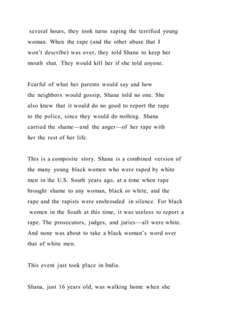 several hours, they took turns raping the terrified young
woman. When the rape (and the other abuse that I
won’t describe) was over, they told Shana to keep her
mouth shut. They would kill her if she told anyone.
Fearful of what her parents would say and how
the neighbors would gossip, Shana told no one. She
also knew that it would do no good to report the rape
to the police, since they would do nothing. Shana
carried the shame—and the anger—of her rape with
her the rest of her life.
This is a composite story. Shana is a combined version of
the many young black women who were raped by white
men in the U.S. South years ago, at a time when rape
brought shame to any woman, black or white, and the
rape and the rapists were enshrouded in silence. For black
women in the South at this time, it was useless to report a
rape. The prosecutors, judges, and juries—all were white.
And none was about to take a black woman’s word over
that of white men.
This event just took place in India.
Shana, just 16 years old, was walking home when she
 