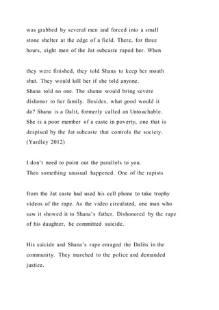 was grabbed by several men and forced into a small
stone shelter at the edge of a field. There, for three
hours, eight men of the Jat subcaste raped her. When
they were finished, they told Shana to keep her mouth
shut. They would kill her if she told anyone.
Shana told no one. The shame would bring severe
dishonor to her family. Besides, what good would it
do? Shana is a Dalit, formerly called an Untouchable.
She is a poor member of a caste in poverty, one that is
despised by the Jat subcaste that controls the society.
(Yardley 2012)
I don’t need to point out the parallels to you.
Then something unusual happened. One of the rapists
from the Jat caste had used his cell phone to take trophy
videos of the rape. As the video circulated, one man who
saw it showed it to Shana’s father. Dishonored by the rape
of his daughter, he committed suicide.
His suicide and Shana’s rape enraged the Dalits in the
community. They marched to the police and demanded
justice.
 