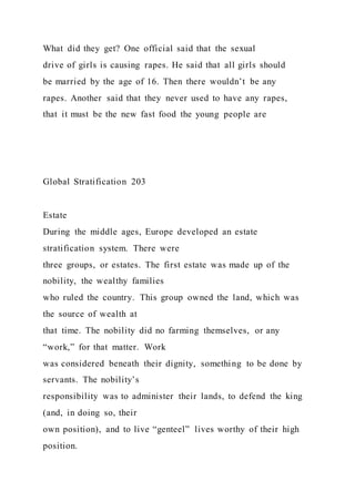What did they get? One official said that the sexual
drive of girls is causing rapes. He said that all girls should
be married by the age of 16. Then there wouldn’t be any
rapes. Another said that they never used to have any rapes,
that it must be the new fast food the young people are
Global Stratification 203
Estate
During the middle ages, Europe developed an estate
stratification system. There were
three groups, or estates. The first estate was made up of the
nobility, the wealthy families
who ruled the country. This group owned the land, which was
the source of wealth at
that time. The nobility did no farming themselves, or any
“work,” for that matter. Work
was considered beneath their dignity, something to be done by
servants. The nobility’s
responsibility was to administer their lands, to defend the king
(and, in doing so, their
own position), and to live “genteel” lives worthy of their high
position.
 