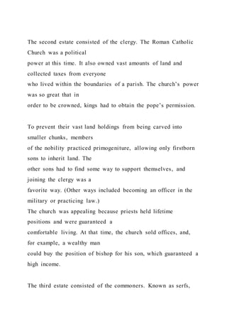 The second estate consisted of the clergy. The Roman Catholic
Church was a political
power at this time. It also owned vast amounts of land and
collected taxes from everyone
who lived within the boundaries of a parish. The church’s power
was so great that in
order to be crowned, kings had to obtain the pope’s permission.
To prevent their vast land holdings from being carved into
smaller chunks, members
of the nobility practiced primogeniture, allowing only firstborn
sons to inherit land. The
other sons had to find some way to support themselves, and
joining the clergy was a
favorite way. (Other ways included becoming an officer in the
military or practicing law.)
The church was appealing because priests held lifetime
positions and were guaranteed a
comfortable living. At that time, the church sold offices, and,
for example, a wealthy man
could buy the position of bishop for his son, which guaranteed a
high income.
The third estate consisted of the commoners. Known as serfs,
 