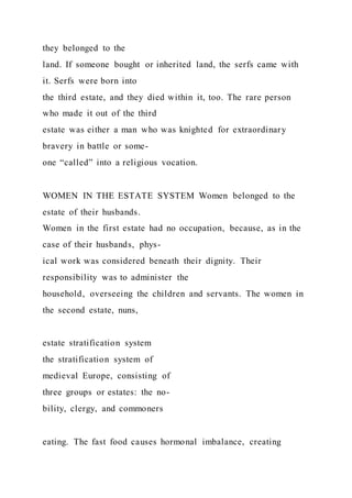 they belonged to the
land. If someone bought or inherited land, the serfs came with
it. Serfs were born into
the third estate, and they died within it, too. The rare person
who made it out of the third
estate was either a man who was knighted for extraordinary
bravery in battle or some-
one “called” into a religious vocation.
WOMEN IN THE ESTATE SYSTEM Women belonged to the
estate of their husbands.
Women in the first estate had no occupation, because, as in the
case of their husbands, phys-
ical work was considered beneath their dignity. Their
responsibility was to administer the
household, overseeing the children and servants. The women in
the second estate, nuns,
estate stratification system
the stratification system of
medieval Europe, consisting of
three groups or estates: the no-
bility, clergy, and commoners
eating. The fast food causes hormonal imbalance, creating
 