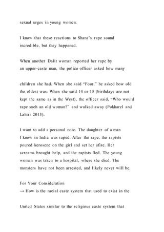 sexual urges in young women.
I know that these reactions to Shana’s rape sound
incredible, but they happened.
When another Dalit woman reported her rape by
an upper-caste man, the police officer asked how many
children she had. When she said “Four,” he asked how old
the eldest was. When she said 14 or 15 (birthdays are not
kept the same as in the West), the officer said, “Who would
rape such an old woman?” and walked away (Pokharel and
Lahiri 2013).
I want to add a personal note. The daughter of a man
I know in India was raped. After the rape, the rapists
poured kerosene on the girl and set her afire. Her
screams brought help, and the rapists fled. The young
woman was taken to a hospital, where she died. The
monsters have not been arrested, and likely never will be.
For Your Consideration
→ How is the racial caste system that used to exist in the
United States similar to the religious caste system that
 