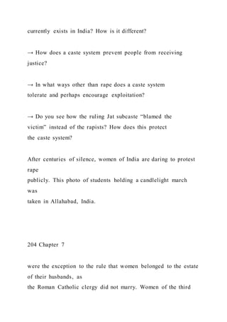 currently exists in India? How is it different?
→ How does a caste system prevent people from receiving
justice?
→ In what ways other than rape does a caste system
tolerate and perhaps encourage exploitation?
→ Do you see how the ruling Jat subcaste “blamed the
victim” instead of the rapists? How does this protect
the caste system?
After centuries of silence, women of India are daring to protest
rape
publicly. This photo of students holding a candlelight march
was
taken in Allahabad, India.
204 Chapter 7
were the exception to the rule that women belonged to the estate
of their husbands, as
the Roman Catholic clergy did not marry. Women of the third
 