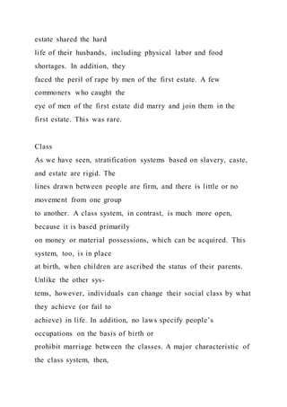 estate shared the hard
life of their husbands, including physical labor and food
shortages. In addition, they
faced the peril of rape by men of the first estate. A few
commoners who caught the
eye of men of the first estate did marry and join them in the
first estate. This was rare.
Class
As we have seen, stratification systems based on slavery, caste,
and estate are rigid. The
lines drawn between people are firm, and there is little or no
movement from one group
to another. A class system, in contrast, is much more open,
because it is based primarily
on money or material possessions, which can be acquired. This
system, too, is in place
at birth, when children are ascribed the status of their parents.
Unlike the other sys-
tems, however, individuals can change their social class by what
they achieve (or fail to
achieve) in life. In addition, no laws specify people’s
occupations on the basis of birth or
prohibit marriage between the classes. A major characteristic of
the class system, then,
 