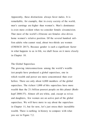 Apparently, these distinctions always favor males. It is
remarkable, for example, that in every society of the world,
men’s earnings are higher than women’s. Men’s dominance
is even more evident when we consider female circumcision.
That most of the world’s illiterate are females also drives
home women’s relative position. Of the several hundred mil-
lion adults who cannot read, about two-thirds are women
(UNESCO 2017). Because gender is such a significant factor
in what happens to us in life, we shall focus on it more closely
in Chapter 10.
The Global Superclass
The growing interconnections among the world’s wealth-
iest people have produced a global superclass, one in
which wealth and power are more concentrated than ever
before. There are only about 6,000 members of the global
superclass. The richest 1,000 of this superclass have more
wealth than the 2½ billion poorest people on this planet (Roth-
kopf 2008:37). Almost all are white, and, except as wives
and daughters, few women are an active part of the global
superclass. We will have more to say about the superclass
in Chapter 11, but for now, let’s just stress their incredible
wealth. There is nothing in history to compare with what
you see in Figure 7.2.
 