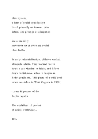 class system
a form of social stratification
based primarily on income, edu-
cation, and prestige of occupation
social mobility
movement up or down the social
class ladder
In early industrialization, children worked
alongside adults. They worked twelve
hours a day Monday to Friday and fifteen
hours on Saturday, often in dangerous,
filthy conditions. This photo of a child coal
miner was taken in West Virginia in 1908.
...own 86 percent of the
Earth's wealth
The wealthiest 10 percent
of adults worldwide...
10%
 