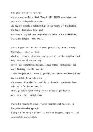this great disparity between
owners and workers, Karl Marx (1818–1883) concluded that
social class depends on a sin-
gle factor: people’s relationship to the means of production—
the tools, factories, land, and
investment capital used to produce wealth (Marx 1844/1964;
Marx and Engels 1848/1967).
Marx argued that the distinctions people often make among
themselves—such as their
clothing, speech, education, and paycheck, or the neighborhood
they live in and the car they
drive—are superficial matters. These things camouflage the
only dividing line that counts.
There are just two classes of people, said Marx: the bourgeoisie
(capitalists), those who own
the means of production, and the proletariat (workers), those
who work for the owners. In
short, people’s relationship to the means of production
determines their social class.
Marx did recognize other groups: farmers and peasants; a
lumpenproletariat (people
living on the margin of society, such as beggars, vagrants, and
criminals); and a middle
 