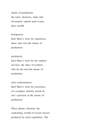 means of production
the tools, factories, land, and
investment capital used to pro-
duce wealth
bourgeoisie
Karl Marx’s term for capitalists,
those who own the means of
production
proletariat
Karl Marx’s term for the exploit-
ed class, the mass of workers
who do not own the means of
production
class consciousness
Karl Marx’s term for awareness
of a common identity based on
one’s position in the means of
production
These photos illustrate the
contrasting worlds of social classes
produced by early capitalism. The
 