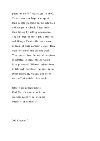 photo on the left was taken in 1890.
These homeless boys who spent
their nights sleeping on the sidewalk
did not go to school. They made
their living by selling newspapers.
The children on the right, Cornelius
and Gladys Vanderbilt, are shown
in front of their parents’ estate. They
went to school and did not work.
You can see how the social locations
illustrated in these photos would
have produced different orientations
to life and, therefore, politics, ideas
about marriage, values, and so on—
the stuff of which life is made.
false class consciousness
Karl Marx’s term to refer to
workers identifying with the
interests of capitalists
206 Chapter 7
 