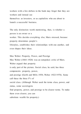 workers with a few dollars in the bank may forget that they are
workers and instead see
themselves as investors, or as capitalists who are about to
launch a successful business.
The only distinction worth mentioning, then, is whether a
person is an owner or a
worker. This decides everything else, Marx stressed, because
property determines people’s
lifestyles, establishes their relationships with one another, and
even shapes their ideas.
Max Weber: Property, Power, and Prestige
Max Weber (1864–1920) was an outspoken critic of Marx.
Weber argued that property
is only part of the picture. Social class, he said, has three
components: property, power,
and prestige (Gerth and Mills 1958; Weber 1922/1978). Some
call these the three P’s of
social class. (Although Weber used the terms class, power, and
status, some sociologists
find property, power, and prestige to be clearer terms. To make
them even clearer, you can
substitute wealth for property.)
 