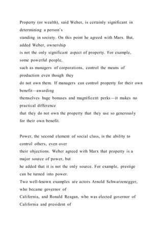 Property (or wealth), said Weber, is certainly significant in
determining a person’s
standing in society. On this point he agreed with Marx. But,
added Weber, ownership
is not the only significant aspect of property. For example,
some powerful people,
such as managers of corporations, control the means of
production even though they
do not own them. If managers can control property for their own
benefit—awarding
themselves huge bonuses and magnificent perks—it makes no
practical difference
that they do not own the property that they use so generously
for their own benefit.
Power, the second element of social class, is the ability to
control others, even over
their objections. Weber agreed with Marx that property is a
major source of power, but
he added that it is not the only source. For example, prestige
can be turned into power.
Two well-known examples are actors Arnold Schwarzenegger,
who became governor of
California, and Ronald Reagan, who was elected governor of
California and president of
 