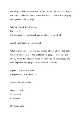 and shapes their orientations to life. Weber, in contrast, argued
that social class has three components—a combination of prop-
erty, power, and prestige.
Why Is Social Stratification
Universal?
7.3 Contrast the functional and conflict views of why
social stratification is universal.
What is it about social life that makes all societies stratified?
We will first consider the explanation proposed by function-
alists, which has aroused much controversy in sociology, and
then explanations proposed by conflict theorists.
Figure 7.3 Weber’s Three
Components of Social Class
Source: By the author.
(Warren Buffet;
the wealthy
in general)
(Olympic gold
 