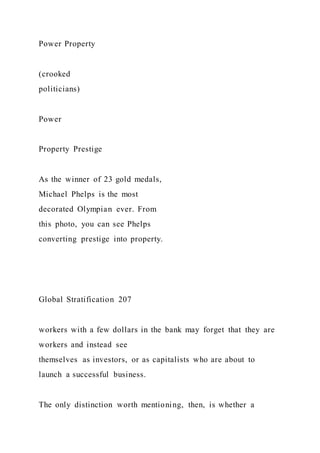 Power Property
(crooked
politicians)
Power
Property Prestige
As the winner of 23 gold medals,
Michael Phelps is the most
decorated Olympian ever. From
this photo, you can see Phelps
converting prestige into property.
Global Stratification 207
workers with a few dollars in the bank may forget that they are
workers and instead see
themselves as investors, or as capitalists who are about to
launch a successful business.
The only distinction worth mentioning, then, is whether a
 