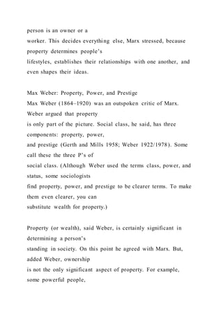 person is an owner or a
worker. This decides everything else, Marx stressed, because
property determines people’s
lifestyles, establishes their relationships with one another, and
even shapes their ideas.
Max Weber: Property, Power, and Prestige
Max Weber (1864–1920) was an outspoken critic of Marx.
Weber argued that property
is only part of the picture. Social class, he said, has three
components: property, power,
and prestige (Gerth and Mills 1958; Weber 1922/1978). Some
call these the three P’s of
social class. (Although Weber used the terms class, power, and
status, some sociologists
find property, power, and prestige to be clearer terms. To make
them even clearer, you can
substitute wealth for property.)
Property (or wealth), said Weber, is certainly significant in
determining a person’s
standing in society. On this point he agreed with Marx. But,
added Weber, ownership
is not the only significant aspect of property. For example,
some powerful people,
 