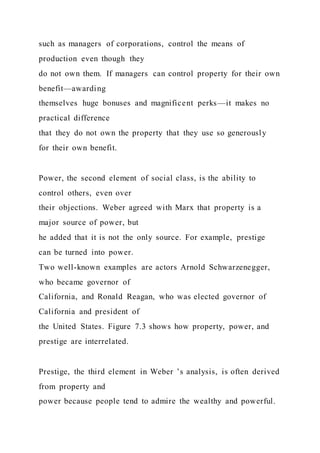 such as managers of corporations, control the means of
production even though they
do not own them. If managers can control property for their own
benefit—awarding
themselves huge bonuses and magnificent perks—it makes no
practical difference
that they do not own the property that they use so generously
for their own benefit.
Power, the second element of social class, is the ability to
control others, even over
their objections. Weber agreed with Marx that property is a
major source of power, but
he added that it is not the only source. For example, prestige
can be turned into power.
Two well-known examples are actors Arnold Schwarzenegger,
who became governor of
California, and Ronald Reagan, who was elected governor of
California and president of
the United States. Figure 7.3 shows how property, power, and
prestige are interrelated.
Prestige, the third element in Weber ’s analysis, is often derived
from property and
power because people tend to admire the wealthy and powerful.
 