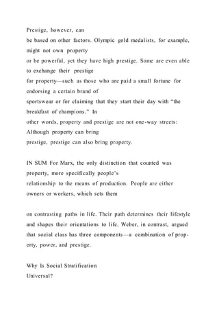Prestige, however, can
be based on other factors. Olympic gold medalists, for example,
might not own property
or be powerful, yet they have high prestige. Some are even able
to exchange their prestige
for property—such as those who are paid a small fortune for
endorsing a certain brand of
sportswear or for claiming that they start their day with “the
breakfast of champions.” In
other words, property and prestige are not one-way streets:
Although property can bring
prestige, prestige can also bring property.
IN SUM For Marx, the only distinction that counted was
property, more specifically people’s
relationship to the means of production. People are either
owners or workers, which sets them
on contrasting paths in life. Their path determines their lifestyle
and shapes their orientations to life. Weber, in contrast, argued
that social class has three components—a combination of prop-
erty, power, and prestige.
Why Is Social Stratification
Universal?
 
