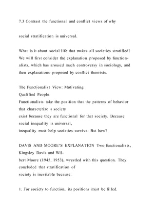 7.3 Contrast the functional and conflict views of why
social stratification is universal.
What is it about social life that makes all societies stratified?
We will first consider the explanation proposed by function-
alists, which has aroused much controversy in sociology, and
then explanations proposed by conflict theorists.
The Functionalist View: Motivating
Qualified People
Functionalists take the position that the patterns of behavior
that characterize a society
exist because they are functional for that society. Because
social inequality is universal,
inequality must help societies survive. But how?
DAVIS AND MOORE’S EXPLANATION Two functionalists,
Kingsley Davis and Wil-
bert Moore (1945, 1953), wrestled with this question. They
concluded that stratification of
society is inevitable because:
1. For society to function, its positions must be filled.
 