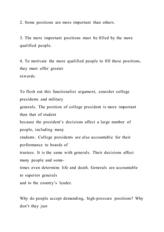 2. Some positions are more important than others.
3. The more important positions must be filled by the more
qualified people.
4. To motivate the more qualified people to fill these positions,
they must offer greater
rewards.
To flesh out this functionalist argument, consider college
presidents and military
generals. The position of college president is more important
than that of student
because the president’s decisions affect a large number of
people, including many
students. College presidents are also accountable for their
performance to boards of
trustees. It is the same with generals. Their decisions affect
many people and some-
times even determine life and death. Generals are accountable
to superior generals
and to the country’s leader.
Why do people accept demanding, high-pressure positions? Why
don’t they just
 