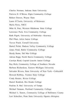 Charles Norman, Indiana State University
Patricia H. O’Brien, Elgin Community College
Robert Ostrow, Wayne State
Laura O’Toole, University of Delaware
Marla Perry, NSCC
Mike K. Pate, Western Oklahoma State College
Lawrence Peck, Erie Community College
Ruth Pigott, University of Nebraska—Kearney
Phil Piket, Joliet Junior College
Trevor Pinch, Cornell University
Daniel Polak, Hudson Valley Community College
James Pond, Butler Community College
Deedy Ramo, Del Mar College
Adrian Rapp, North Harris Community College
Carolyn Read, Copiah Lincoln Junior College
Ray Rich, Community College of Southern Nevada
Barbara Richardson, Eastern Michigan University
Salvador Rivera, State University of New York—Cobleskill
Howard Robboy, Trenton State College
Cindy Rouzer, Rivier College
Daniel Roddick, Rio Hondo College
Paulina X. Ruf, University of Tampa
Michael Samano, Portland Community College
Michael L. Sanow, Community College of Baltimore County
Lori Schreiber, Penn State University Ogontz-Abington
 