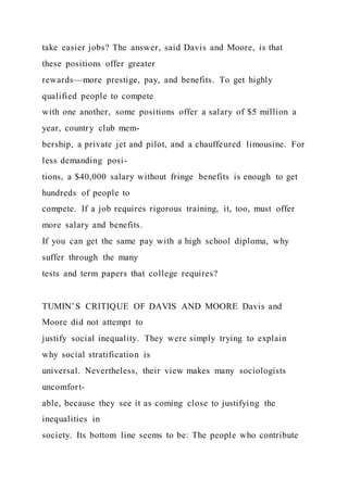 take easier jobs? The answer, said Davis and Moore, is that
these positions offer greater
rewards—more prestige, pay, and benefits. To get highly
qualified people to compete
with one another, some positions offer a salary of $5 million a
year, country club mem-
bership, a private jet and pilot, and a chauffeured limousine. For
less demanding posi-
tions, a $40,000 salary without fringe benefits is enough to get
hundreds of people to
compete. If a job requires rigorous training, it, too, must offer
more salary and benefits.
If you can get the same pay with a high school diploma, why
suffer through the many
tests and term papers that college requires?
TUMIN’S CRITIQUE OF DAVIS AND MOORE Davis and
Moore did not attempt to
justify social inequality. They were simply trying to explain
why social stratification is
universal. Nevertheless, their view makes many sociologists
uncomfort-
able, because they see it as coming close to justifying the
inequalities in
society. Its bottom line seems to be: The people who contribute
 