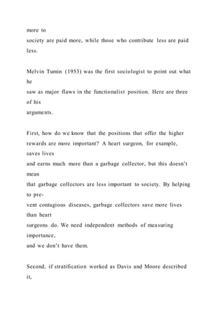 more to
society are paid more, while those who contribute less are paid
less.
Melvin Tumin (1953) was the first sociologist to point out what
he
saw as major flaws in the functionalist position. Here are three
of his
arguments.
First, how do we know that the positions that offer the higher
rewards are more important? A heart surgeon, for example,
saves lives
and earns much more than a garbage collector, but this doesn’t
mean
that garbage collectors are less important to society. By helping
to pre-
vent contagious diseases, garbage collectors save more lives
than heart
surgeons do. We need independent methods of measuring
importance,
and we don’t have them.
Second, if stratification worked as Davis and Moore described
it,
 
