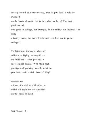 society would be a meritocracy, that is, positions would be
awarded
on the basis of merit. But is this what we have? The best
predictor of
who goes to college, for example, is not ability but income: The
more
a family earns, the more likely their children are to go to
college.
To determine the social class of
athletes as highly successful as
the Williams sisters presents a
sociological puzzle. With their high
prestige and growing wealth, what do
you think their social class is? Why?
meritocracy
a form of social stratification in
which all positions are awarded
on the basis of merit
208 Chapter 7
 