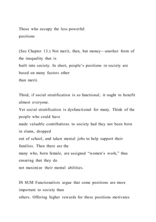 Those who occupy the less powerful
positions
(See Chapter 13.) Not merit, then, but money—another form of
the inequality that is
built into society. In short, people’s positions in society are
based on many factors other
than merit.
Third, if social stratification is so functional, it ought to benefit
almost everyone.
Yet social stratification is dysfunctional for many. Think of the
people who could have
made valuable contributions to society had they not been born
in slums, dropped
out of school, and taken menial jobs to help support their
families. Then there are the
many who, born female, are assigned “women’s work,” thus
ensuring that they do
not maximize their mental abilities.
IN SUM Functionalists argue that some positions are more
important to society than
others. Offering higher rewards for these positions motivates
 
