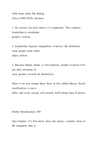 1896 book titled The Ruling
Class (1896/1939), because:
1. No society can exist unless it is organized. This requires
leadership to coordinate
people’s actions.
2. Leadership requires inequalities of power. By definition,
some people lead, while
others follow.
3. Because human nature is self-centered, people in power will
use their positions to
seize greater rewards for themselves.
There is no way around these facts of life, added Mosca. Social
stratification is inevi-
table, and every society will stratify itself along lines of power.
Global Stratification 209
(See Chapter 13.) Not merit, then, but money—another form of
the inequality that is
 