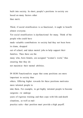 built into society. In short, people’s positions in society are
based on many factors other
than merit.
Third, if social stratification is so functional, it ought to benefit
almost everyone.
Yet social stratification is dysfunctional for many. Think of the
people who could have
made valuable contributions to society had they not been born
in slums, dropped
out of school, and taken menial jobs to help support their
families. Then there are the
many who, born female, are assigned “women’s work,” thus
ensuring that they do
not maximize their mental abilities.
IN SUM Functionalists argue that some positions are more
important to society than
others. Offering higher rewards for these positions motivates
more talented people to
take them. For example, to get highly talented people to become
surgeons—to undergo
years of rigorous training and then cope with life-and-death
situations, as well as mal-
practice suits—that position must provide a high payoff.
 