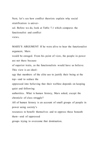 Next, let’s see how conflict theorists explain why social
stratification is univer-
sal. Before we do, look at Table 7.1 which compares the
functionalist and conflict
views.
MARX’S ARGUMENT If he were alive to hear the functionalist
argument, Marx
would be enraged. From his point of view, the people in power
are not there because
of superior traits, as the functionalists would have us believe.
This view is an ideol-
ogy that members of the elite use to justify their being at the
top—and to seduce the
oppressed into believing that their welfare depends on keeping
quiet and following
authorities. What is human history, Marx asked, except the
chronicle of class struggle?
All of human history is an account of small groups of people in
power using society’s
resources to benefit themselves and to oppress those beneath
them—and of oppressed
groups trying to overcome that domination.
 