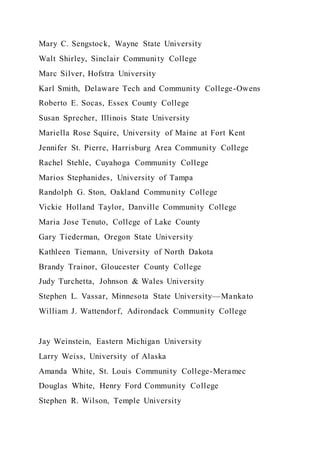 Mary C. Sengstock, Wayne State University
Walt Shirley, Sinclair Community College
Marc Silver, Hofstra University
Karl Smith, Delaware Tech and Community College-Owens
Roberto E. Socas, Essex County College
Susan Sprecher, Illinois State University
Mariella Rose Squire, University of Maine at Fort Kent
Jennifer St. Pierre, Harrisburg Area Community College
Rachel Stehle, Cuyahoga Community College
Marios Stephanides, University of Tampa
Randolph G. Ston, Oakland Community College
Vickie Holland Taylor, Danville Community College
Maria Jose Tenuto, College of Lake County
Gary Tiederman, Oregon State University
Kathleen Tiemann, University of North Dakota
Brandy Trainor, Gloucester County College
Judy Turchetta, Johnson & Wales University
Stephen L. Vassar, Minnesota State University—Mankato
William J. Wattendorf, Adirondack Community College
Jay Weinstein, Eastern Michigan University
Larry Weiss, University of Alaska
Amanda White, St. Louis Community College-Meramec
Douglas White, Henry Ford Community College
Stephen R. Wilson, Temple University
 