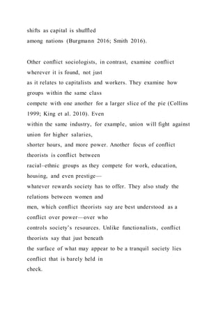 shifts as capital is shuffled
among nations (Burgmann 2016; Smith 2016).
Other conflict sociologists, in contrast, examine conflict
wherever it is found, not just
as it relates to capitalists and workers. They examine how
groups within the same class
compete with one another for a larger slice of the pie (Collins
1999; King et al. 2010). Even
within the same industry, for example, union will fight against
union for higher salaries,
shorter hours, and more power. Another focus of conflict
theorists is conflict between
racial–ethnic groups as they compete for work, education,
housing, and even prestige—
whatever rewards society has to offer. They also study the
relations between women and
men, which conflict theorists say are best understood as a
conflict over power—over who
controls society’s resources. Unlike functionalists, conflict
theorists say that just beneath
the surface of what may appear to be a tranquil society lies
conflict that is barely held in
check.
 