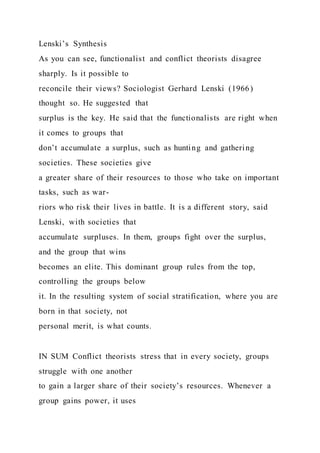 Lenski’s Synthesis
As you can see, functionalist and conflict theorists disagree
sharply. Is it possible to
reconcile their views? Sociologist Gerhard Lenski (1966)
thought so. He suggested that
surplus is the key. He said that the functionalists are right when
it comes to groups that
don’t accumulate a surplus, such as hunting and gathering
societies. These societies give
a greater share of their resources to those who take on important
tasks, such as war-
riors who risk their lives in battle. It is a different story, said
Lenski, with societies that
accumulate surpluses. In them, groups fight over the surplus,
and the group that wins
becomes an elite. This dominant group rules from the top,
controlling the groups below
it. In the resulting system of social stratification, where you are
born in that society, not
personal merit, is what counts.
IN SUM Conflict theorists stress that in every society, groups
struggle with one another
to gain a larger share of their society’s resources. Whenever a
group gains power, it uses
 