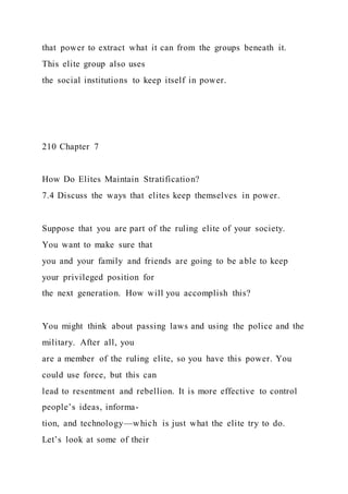 that power to extract what it can from the groups beneath it.
This elite group also uses
the social institutions to keep itself in power.
210 Chapter 7
How Do Elites Maintain Stratification?
7.4 Discuss the ways that elites keep themselves in power.
Suppose that you are part of the ruling elite of your society.
You want to make sure that
you and your family and friends are going to be able to keep
your privileged position for
the next generation. How will you accomplish this?
You might think about passing laws and using the police and the
military. After all, you
are a member of the ruling elite, so you have this power. You
could use force, but this can
lead to resentment and rebellion. It is more effective to control
people’s ideas, informa-
tion, and technology—which is just what the elite try to do.
Let’s look at some of their
 
