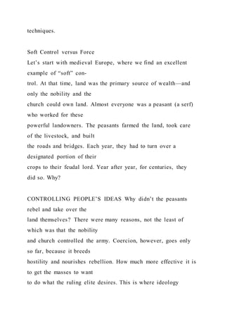 techniques.
Soft Control versus Force
Let’s start with medieval Europe, where we find an excellent
example of “soft” con-
trol. At that time, land was the primary source of wealth—and
only the nobility and the
church could own land. Almost everyone was a peasant (a serf)
who worked for these
powerful landowners. The peasants farmed the land, took care
of the livestock, and built
the roads and bridges. Each year, they had to turn over a
designated portion of their
crops to their feudal lord. Year after year, for centuries, they
did so. Why?
CONTROLLING PEOPLE’S IDEAS Why didn’t the peasants
rebel and take over the
land themselves? There were many reasons, not the least of
which was that the nobility
and church controlled the army. Coercion, however, goes only
so far, because it breeds
hostility and nourishes rebellion. How much more effective it is
to get the masses to want
to do what the ruling elite desires. This is where ideology
 