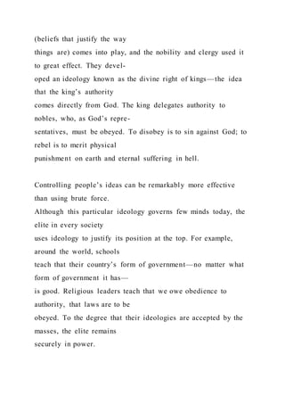 (beliefs that justify the way
things are) comes into play, and the nobility and clergy used it
to great effect. They devel-
oped an ideology known as the divine right of kings—the idea
that the king’s authority
comes directly from God. The king delegates authority to
nobles, who, as God’s repre-
sentatives, must be obeyed. To disobey is to sin against God; to
rebel is to merit physical
punishment on earth and eternal suffering in hell.
Controlling people’s ideas can be remarkably more effective
than using brute force.
Although this particular ideology governs few minds today, the
elite in every society
uses ideology to justify its position at the top. For example,
around the world, schools
teach that their country’s form of government—no matter what
form of government it has—
is good. Religious leaders teach that we owe obedience to
authority, that laws are to be
obeyed. To the degree that their ideologies are accepted by the
masses, the elite remains
securely in power.
 