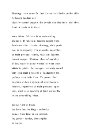 Ideology is so powerful that it even sets limits on the elite.
Although leaders use
ideas to control people, the people can also insist that their
leaders conform to those
same ideas. Pakistan is an outstanding
example. If Pakistani leaders depart from
fundamentalist Islamic ideology, their posi-
tion is in jeopardy. For example, regardless
of their personal views, Pakistani leaders
cannot support Western ideas of morality.
If they were to allow women to wear short
skirts in public, for example, not only would
they lose their positions of leadership but
perhaps also their lives. To protect their
position within a system of stratification,
leaders, regardless of their personal opin-
ions, must also conform at least outwardly
to the controlling ideas.
divine right of kings
the idea that the king’s authority
comes from God; in an interest-
ing gender bender, also applies
to queens
 