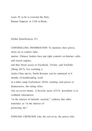 Louis IV as he is crowned the Holy
Roman Emperor in 1328 in Rome.
Global Stratification 211
CONTROLLING INFORMATION To maintain their power,
elites try to control infor-
mation. Chinese leaders have put tight controls on Internet cafes
and search engines,
and they block access to Facebook, Twitter, and YouTube
(Wang 2017). For watching a
Jackie Chan movie, North Koreans can be sentenced to 6
months of backbreaking work
in a labor camp (LaFraniere 2010). Lacking such power in
democracies, the ruling elites
rely on covert means. A favorite tactic of U.S. presidents is to
withhold information
“in the interest of national security,” a phrase that often
translates as “in the interest of
protecting me.”
STIFLING CRITICISM Like the rest of us, the power elite
 