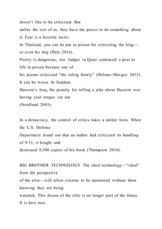 doesn’t like to be criticized. But
unlike the rest of us, they have the power to do something about
it. Fear is a favorite tactic.
In Thailand, you can be put in prison for criticizing the king—
or even his dog (Hale 2016).
Poetry is dangerous, too. Judges in Qatar sentenced a poet to
life in prison because one of
his poems criticized “the ruling family” (Delmar-Morgan 2012).
It can be worse. In Saddam
Hussein’s Iraq, the penalty for telling a joke about Hussein was
having your tongue cut out
(Nordland 2003).
In a democracy, the control of critics takes a milder form. When
the U.S. Defense
Department found out that an author had criticized its handling
of 9/11, it bought and
destroyed 9,500 copies of his book (Thompson 2010).
BIG BROTHER TECHNOLOGY The ideal technology—“ideal”
from the perspective
of the elite—will allow citizens to be monitored without them
knowing they are being
watched. This dream of the elite is no longer part of the future.
It is here now.
 
